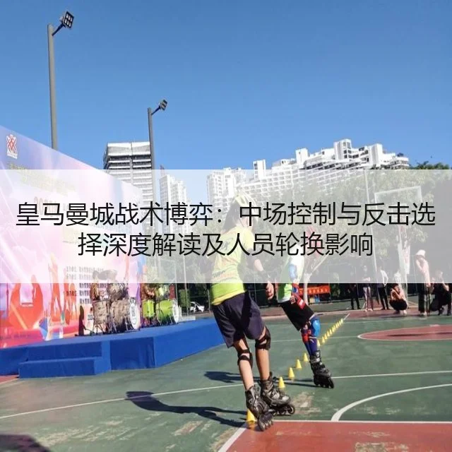 皇马曼城战术博弈:中场控制与反击选择深度解读及人员轮换影响
